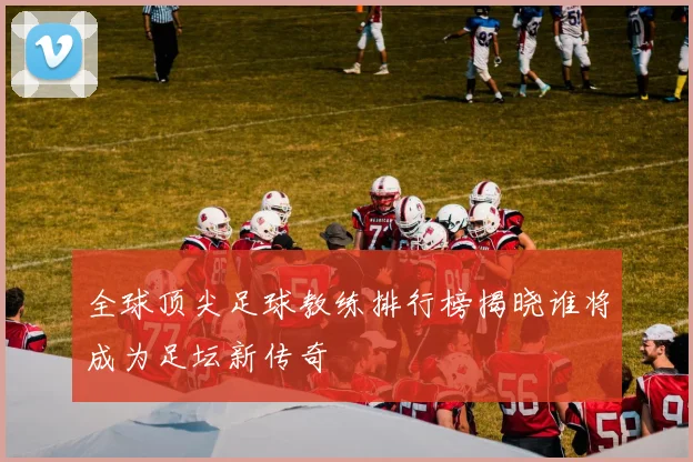 全球顶尖足球教练排行榜揭晓谁将成为足坛新传奇