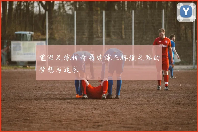 重温足球传奇再续球王辉煌之路的梦想与追求