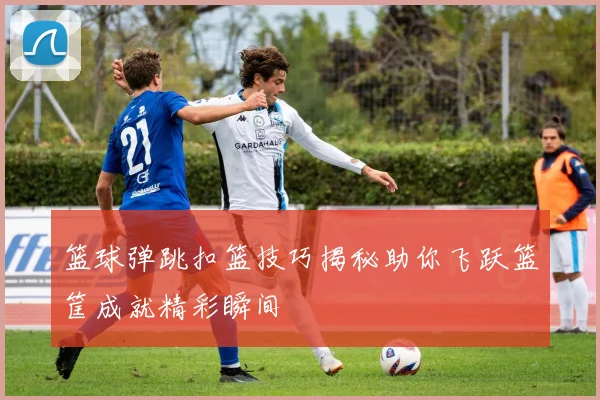 篮球弹跳扣篮技巧揭秘助你飞跃篮筐成就精彩瞬间