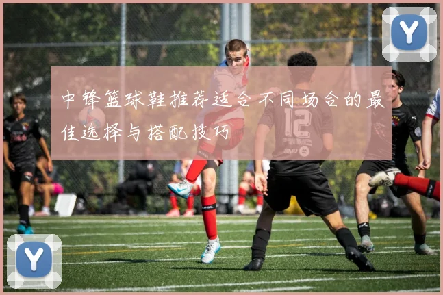中锋篮球鞋推荐适合不同场合的最佳选择与搭配技巧