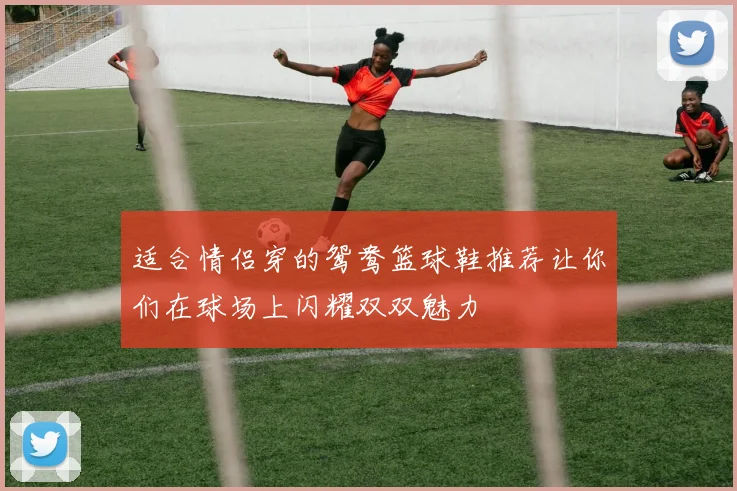 适合情侣穿的鸳鸯篮球鞋推荐让你们在球场上闪耀双双魅力