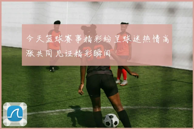 今天篮球赛事精彩纷呈球迷热情高涨共同见证精彩瞬间