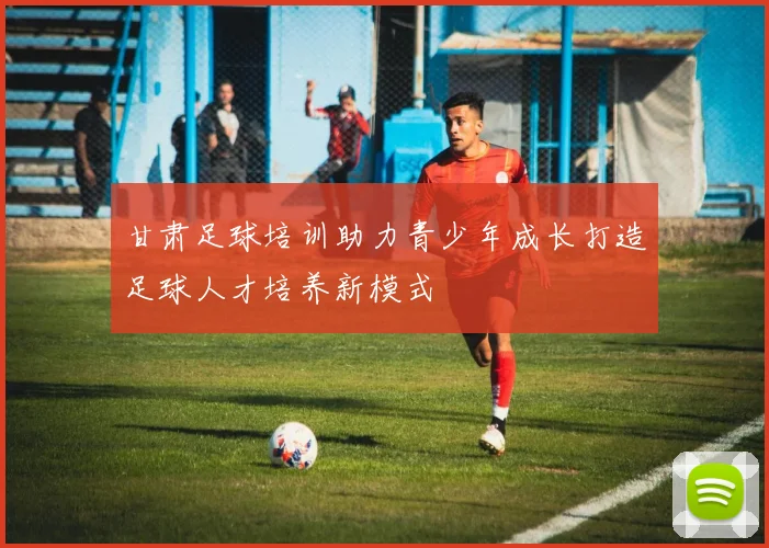 甘肃足球培训助力青少年成长打造足球人才培养新模式