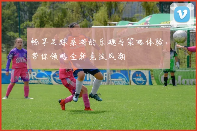 畅享足球桌游的乐趣与策略体验，带你领略全新竞技风潮
